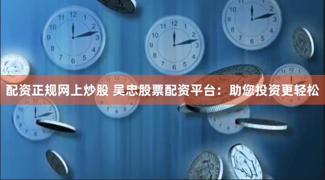 配资正规网上炒股 吴忠股票配资平台：助您投资更轻松