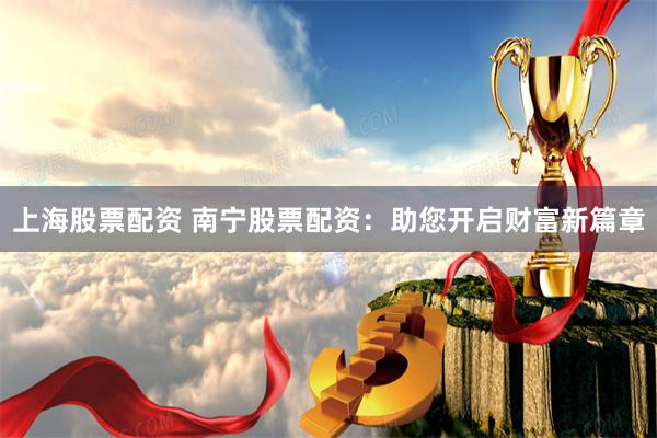 上海股票配资 南宁股票配资：助您开启财富新篇章