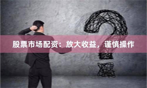 股票市场配资：放大收益，谨慎操作