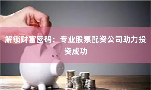 解锁财富密码：专业股票配资公司助力投资成功