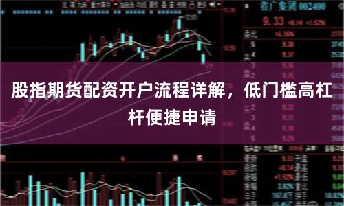 股指期货配资开户流程详解，低门槛高杠杆便捷申请