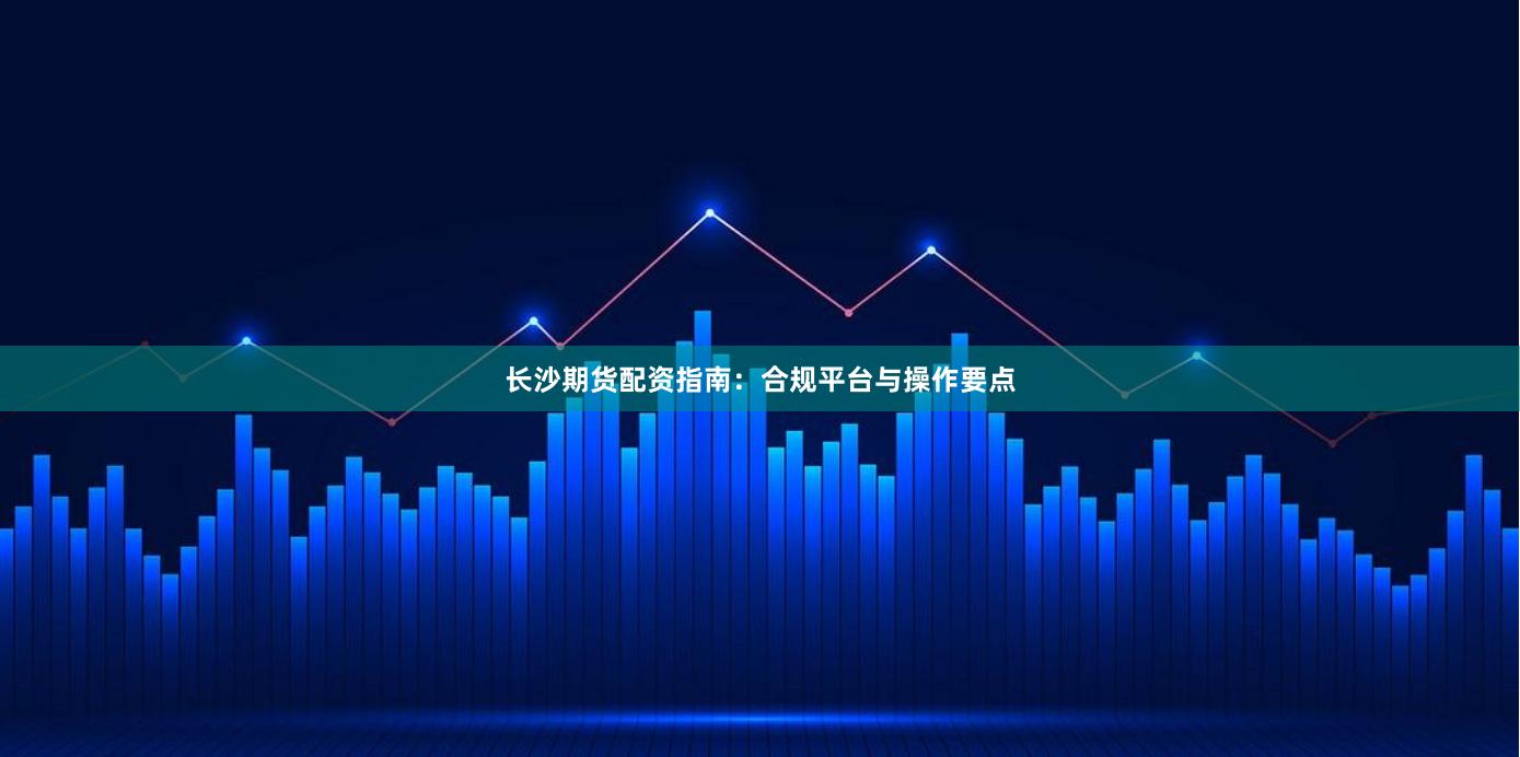 长沙期货配资指南：合规平台与操作要点