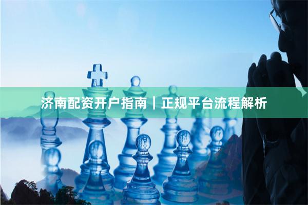 济南配资开户指南｜正规平台流程解析