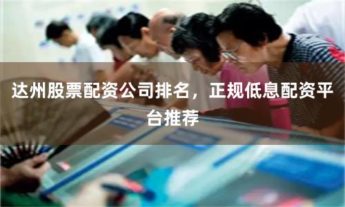 达州股票配资公司排名，正规低息配资平台推荐