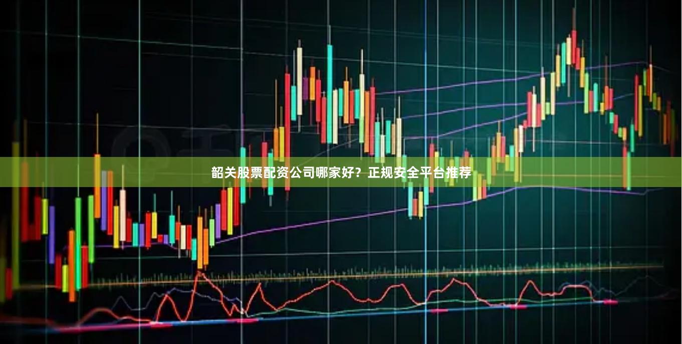 韶关股票配资公司哪家好？正规安全平台推荐
